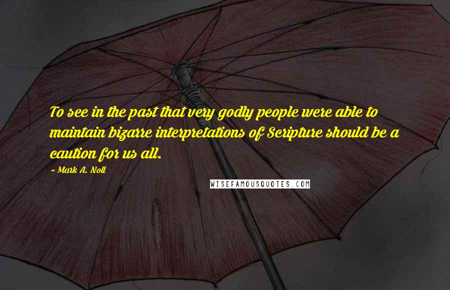 Mark A. Noll Quotes: To see in the past that very godly people were able to maintain bizarre interpretations of Scripture should be a caution for us all.