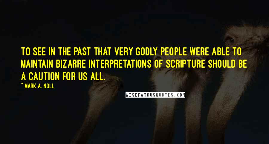 Mark A. Noll Quotes: To see in the past that very godly people were able to maintain bizarre interpretations of Scripture should be a caution for us all.
