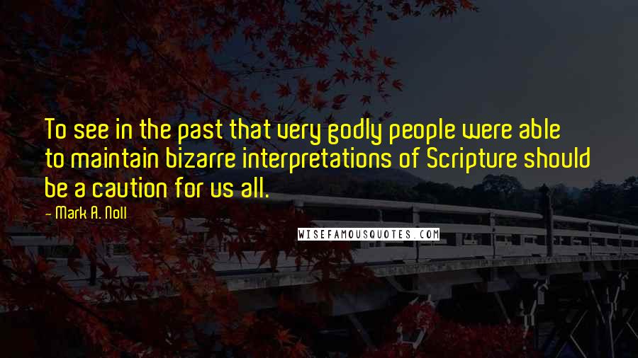 Mark A. Noll Quotes: To see in the past that very godly people were able to maintain bizarre interpretations of Scripture should be a caution for us all.