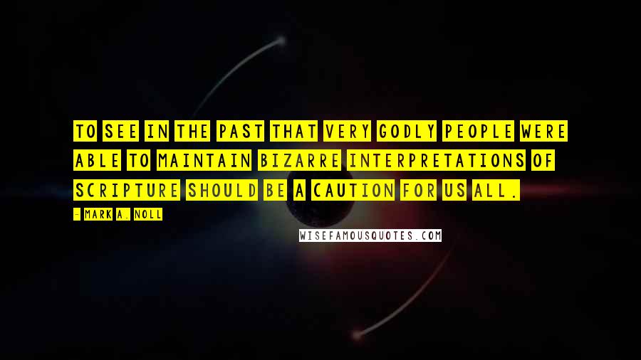 Mark A. Noll Quotes: To see in the past that very godly people were able to maintain bizarre interpretations of Scripture should be a caution for us all.