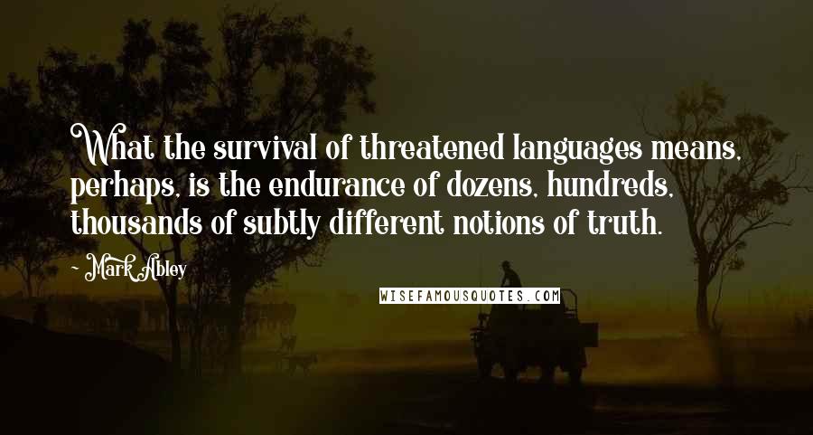 Mark Abley Quotes: What the survival of threatened languages means, perhaps, is the endurance of dozens, hundreds, thousands of subtly different notions of truth.