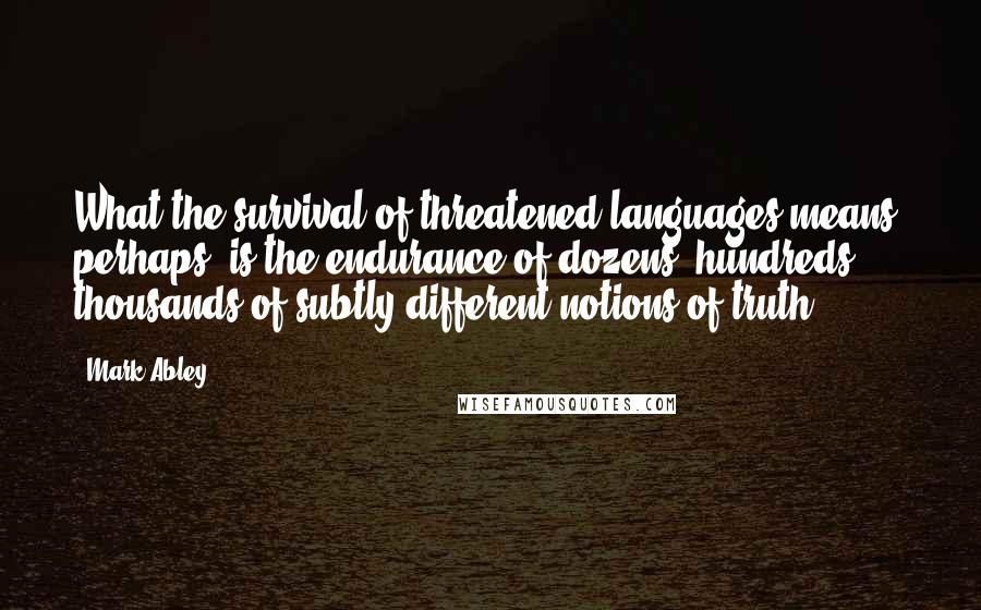 Mark Abley Quotes: What the survival of threatened languages means, perhaps, is the endurance of dozens, hundreds, thousands of subtly different notions of truth.