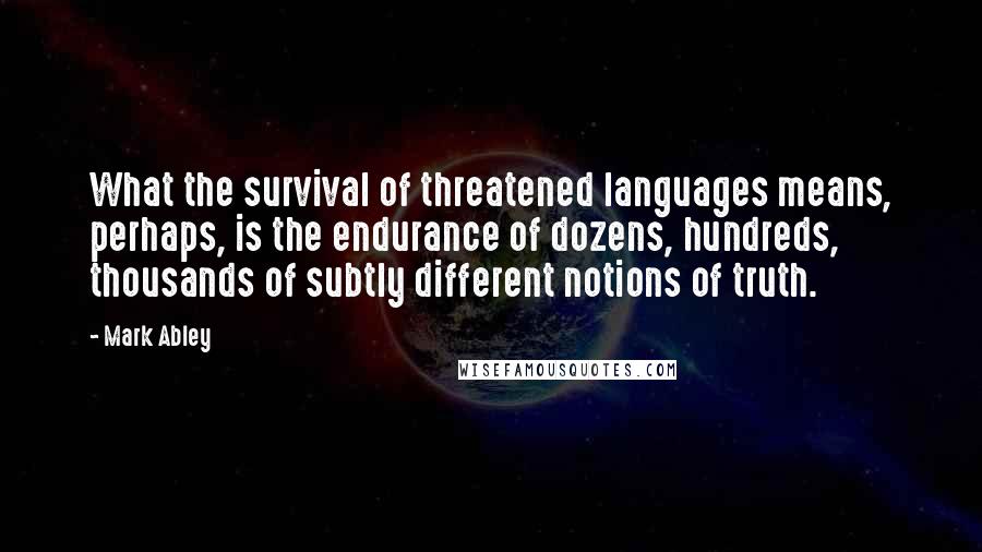Mark Abley Quotes: What the survival of threatened languages means, perhaps, is the endurance of dozens, hundreds, thousands of subtly different notions of truth.