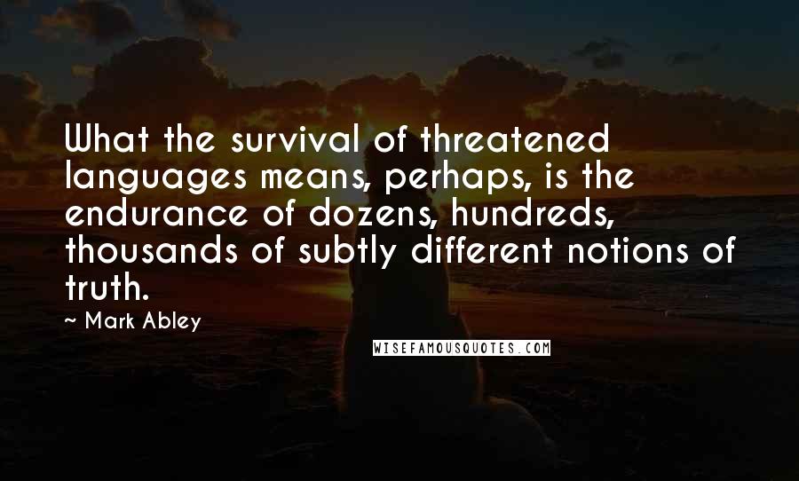 Mark Abley Quotes: What the survival of threatened languages means, perhaps, is the endurance of dozens, hundreds, thousands of subtly different notions of truth.