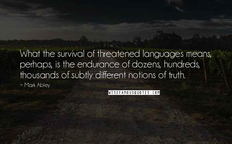 Mark Abley Quotes: What the survival of threatened languages means, perhaps, is the endurance of dozens, hundreds, thousands of subtly different notions of truth.