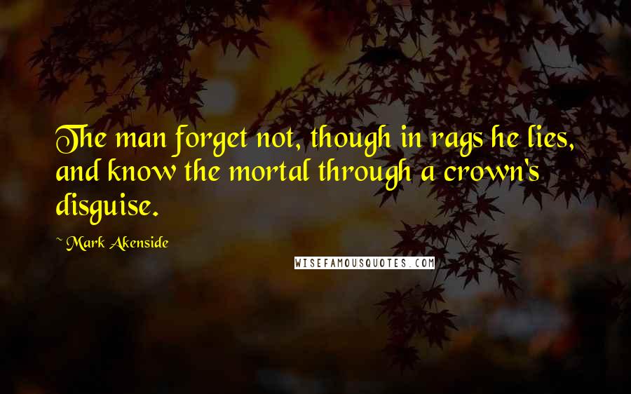 Mark Akenside Quotes: The man forget not, though in rags he lies, and know the mortal through a crown's disguise.