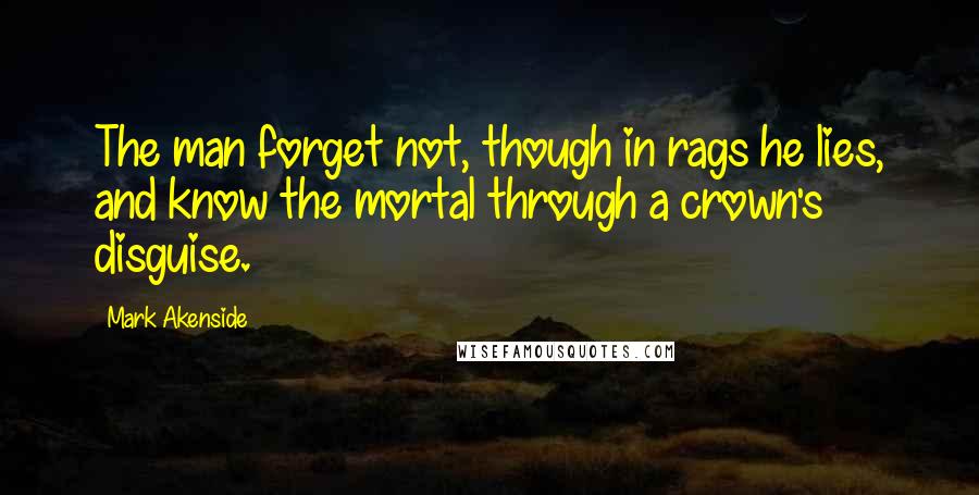 Mark Akenside Quotes: The man forget not, though in rags he lies, and know the mortal through a crown's disguise.