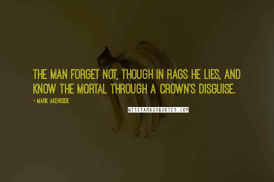 Mark Akenside Quotes: The man forget not, though in rags he lies, and know the mortal through a crown's disguise.