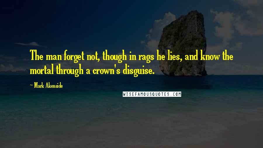 Mark Akenside Quotes: The man forget not, though in rags he lies, and know the mortal through a crown's disguise.