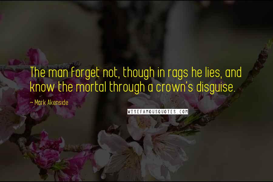 Mark Akenside Quotes: The man forget not, though in rags he lies, and know the mortal through a crown's disguise.