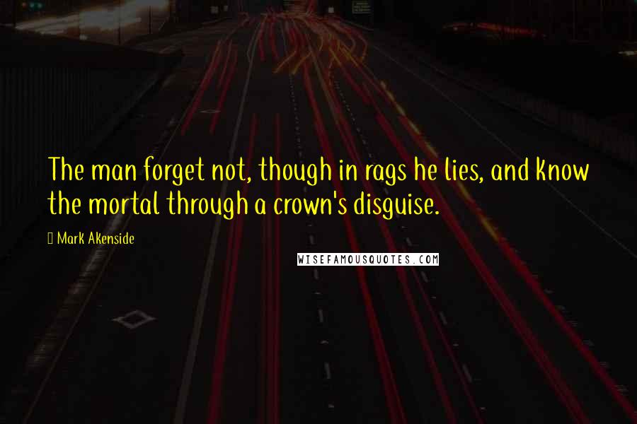 Mark Akenside Quotes: The man forget not, though in rags he lies, and know the mortal through a crown's disguise.