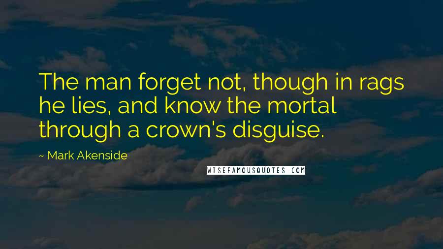 Mark Akenside Quotes: The man forget not, though in rags he lies, and know the mortal through a crown's disguise.