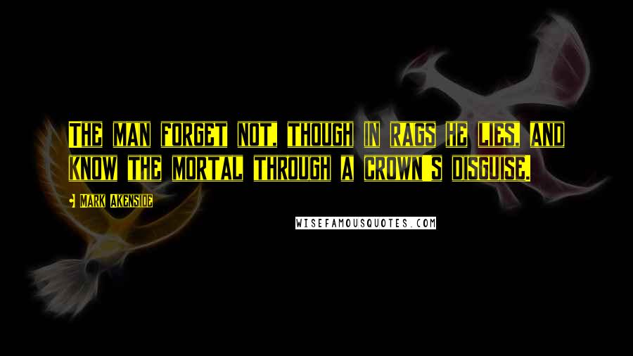 Mark Akenside Quotes: The man forget not, though in rags he lies, and know the mortal through a crown's disguise.