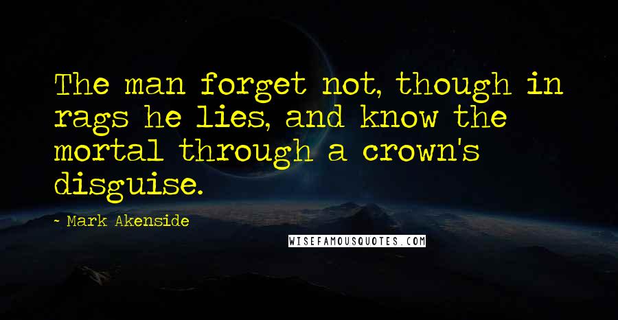 Mark Akenside Quotes: The man forget not, though in rags he lies, and know the mortal through a crown's disguise.