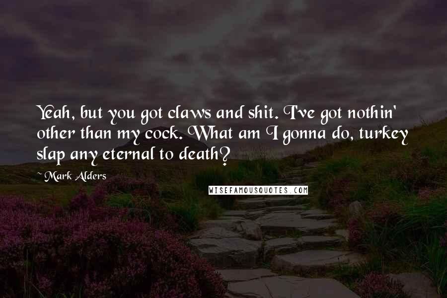 Mark Alders Quotes: Yeah, but you got claws and shit. I've got nothin' other than my cock. What am I gonna do, turkey slap any eternal to death?