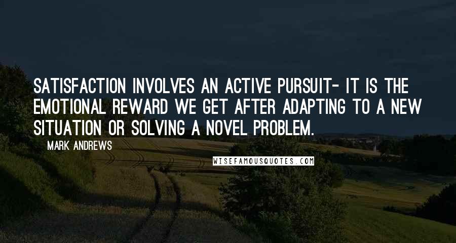 Mark Andrews Quotes: Satisfaction involves an active pursuit- it is the emotional reward we get after adapting to a new situation or solving a novel problem.