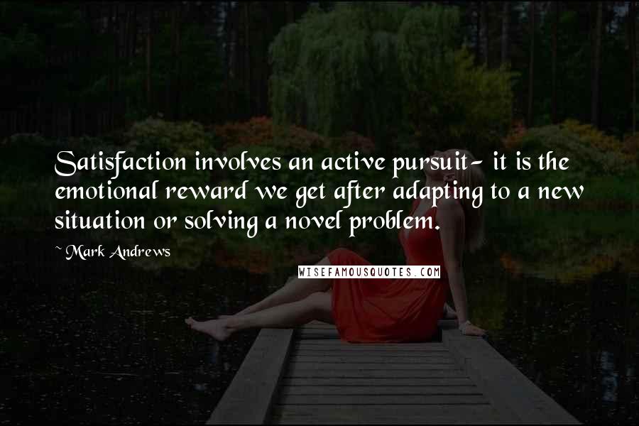 Mark Andrews Quotes: Satisfaction involves an active pursuit- it is the emotional reward we get after adapting to a new situation or solving a novel problem.