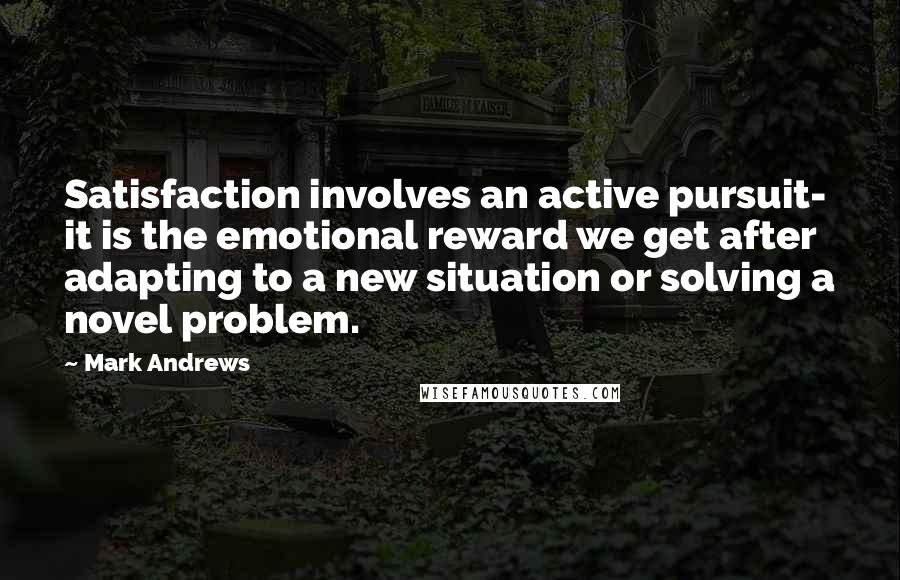 Mark Andrews Quotes: Satisfaction involves an active pursuit- it is the emotional reward we get after adapting to a new situation or solving a novel problem.