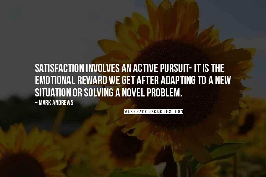 Mark Andrews Quotes: Satisfaction involves an active pursuit- it is the emotional reward we get after adapting to a new situation or solving a novel problem.