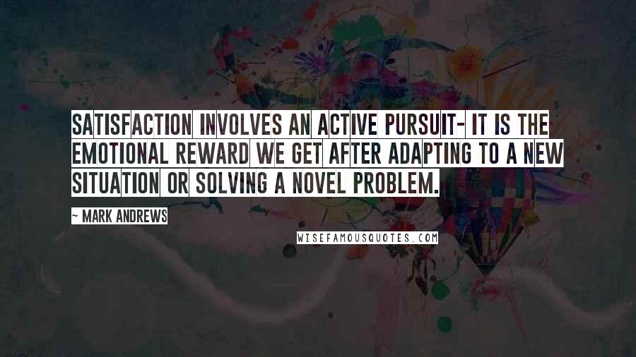 Mark Andrews Quotes: Satisfaction involves an active pursuit- it is the emotional reward we get after adapting to a new situation or solving a novel problem.