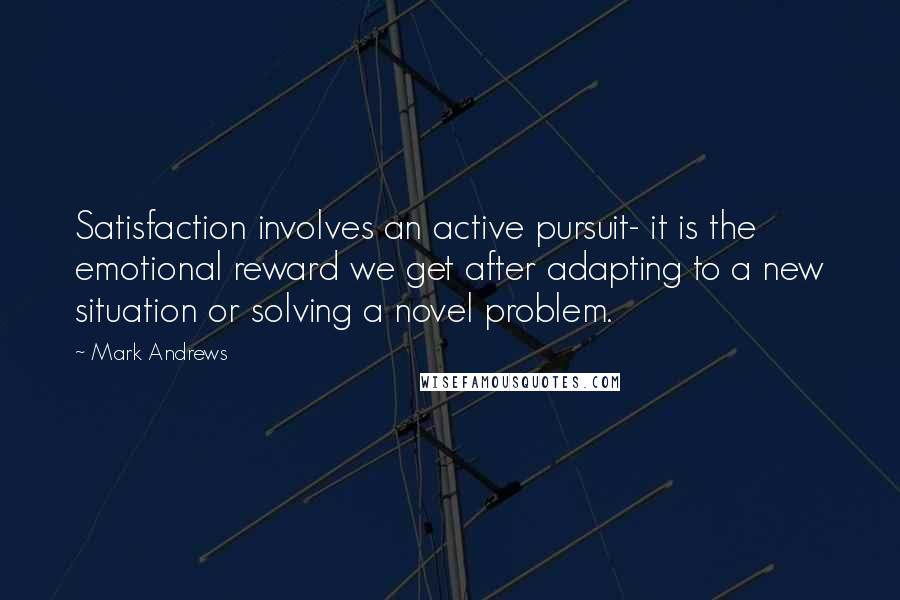 Mark Andrews Quotes: Satisfaction involves an active pursuit- it is the emotional reward we get after adapting to a new situation or solving a novel problem.