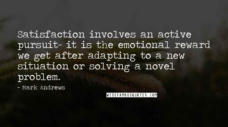 Mark Andrews Quotes: Satisfaction involves an active pursuit- it is the emotional reward we get after adapting to a new situation or solving a novel problem.