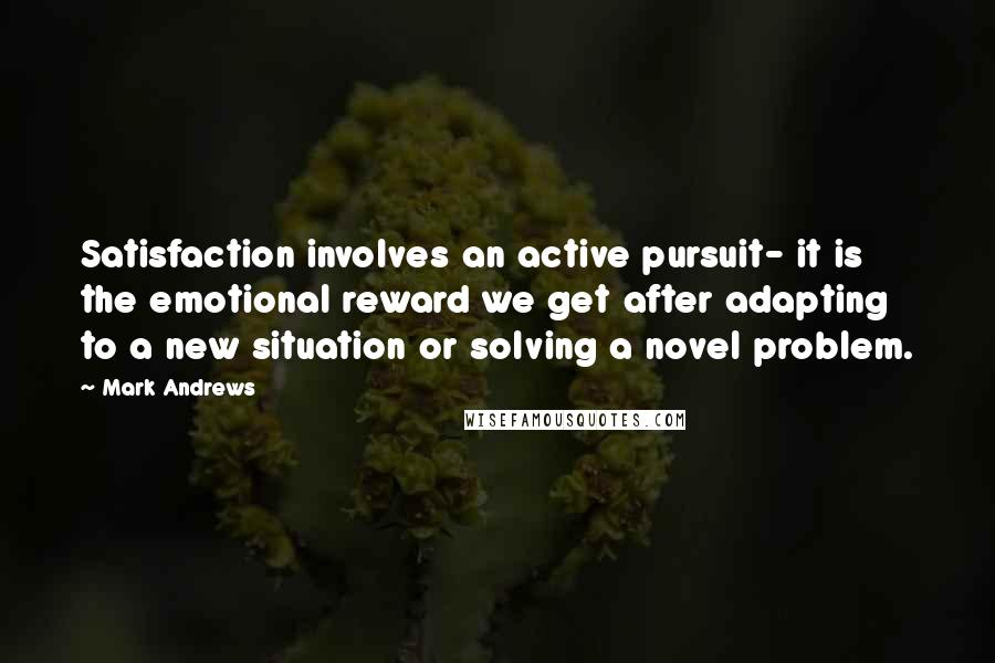 Mark Andrews Quotes: Satisfaction involves an active pursuit- it is the emotional reward we get after adapting to a new situation or solving a novel problem.