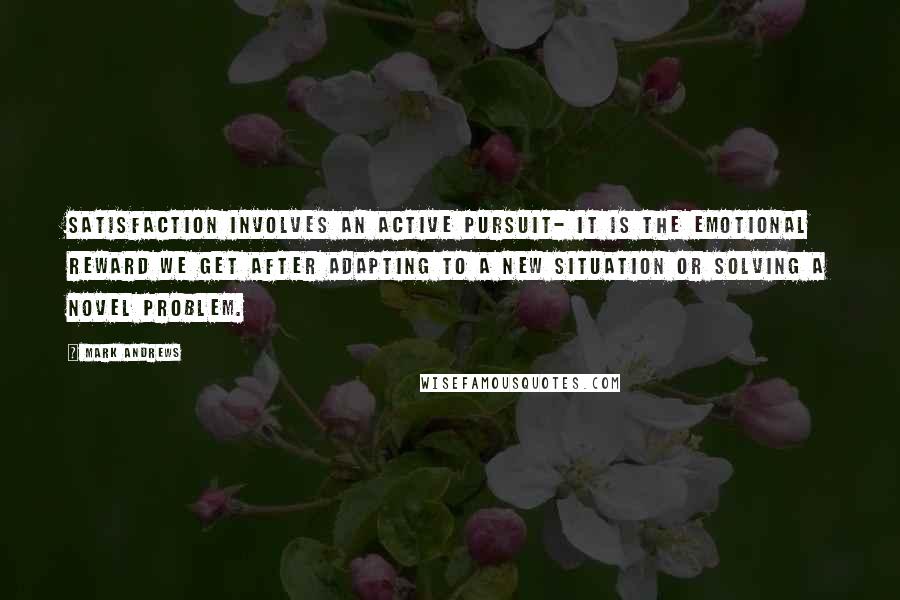 Mark Andrews Quotes: Satisfaction involves an active pursuit- it is the emotional reward we get after adapting to a new situation or solving a novel problem.