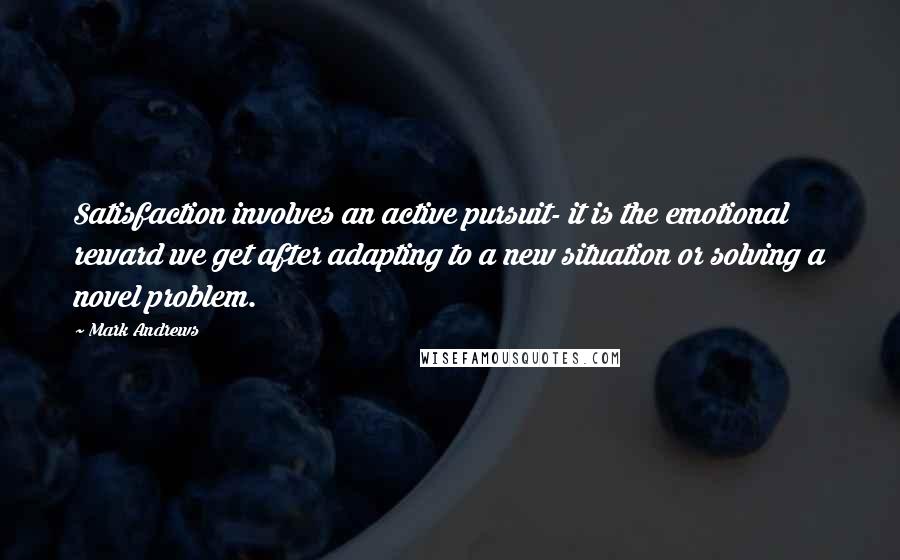 Mark Andrews Quotes: Satisfaction involves an active pursuit- it is the emotional reward we get after adapting to a new situation or solving a novel problem.