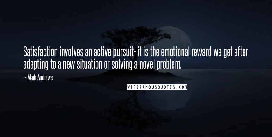 Mark Andrews Quotes: Satisfaction involves an active pursuit- it is the emotional reward we get after adapting to a new situation or solving a novel problem.