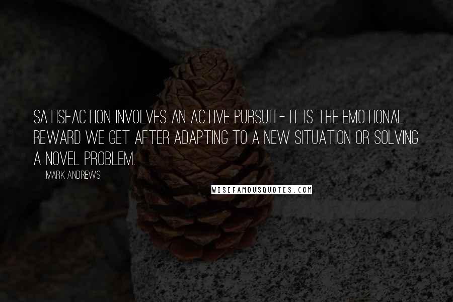 Mark Andrews Quotes: Satisfaction involves an active pursuit- it is the emotional reward we get after adapting to a new situation or solving a novel problem.