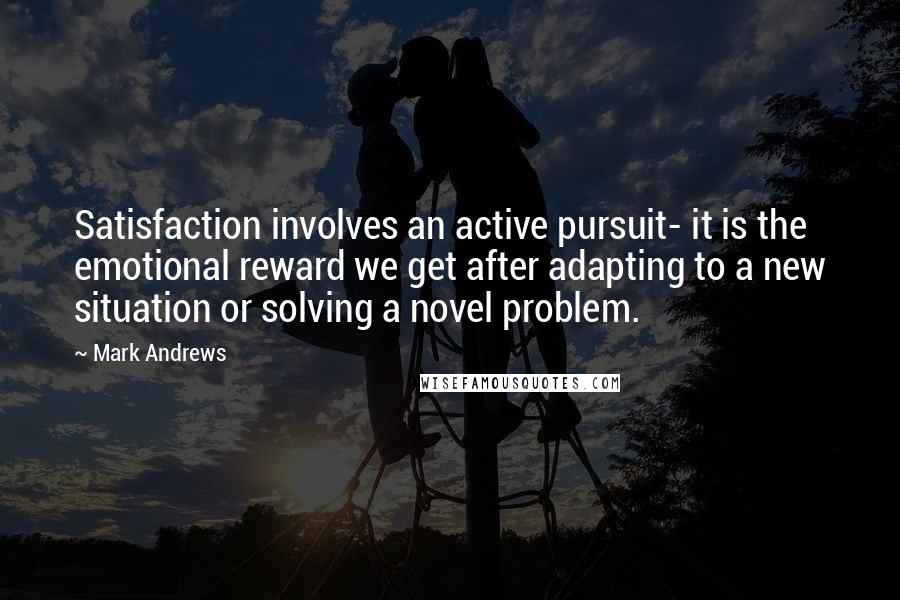 Mark Andrews Quotes: Satisfaction involves an active pursuit- it is the emotional reward we get after adapting to a new situation or solving a novel problem.