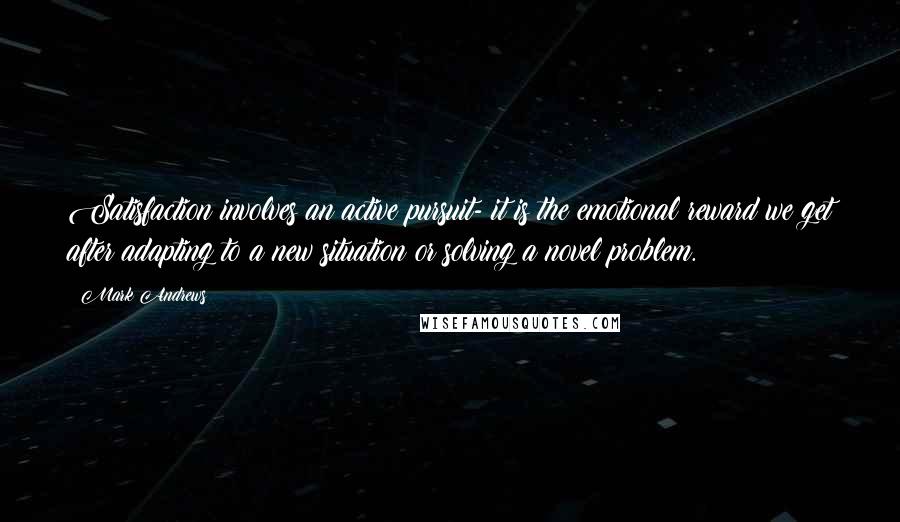 Mark Andrews Quotes: Satisfaction involves an active pursuit- it is the emotional reward we get after adapting to a new situation or solving a novel problem.