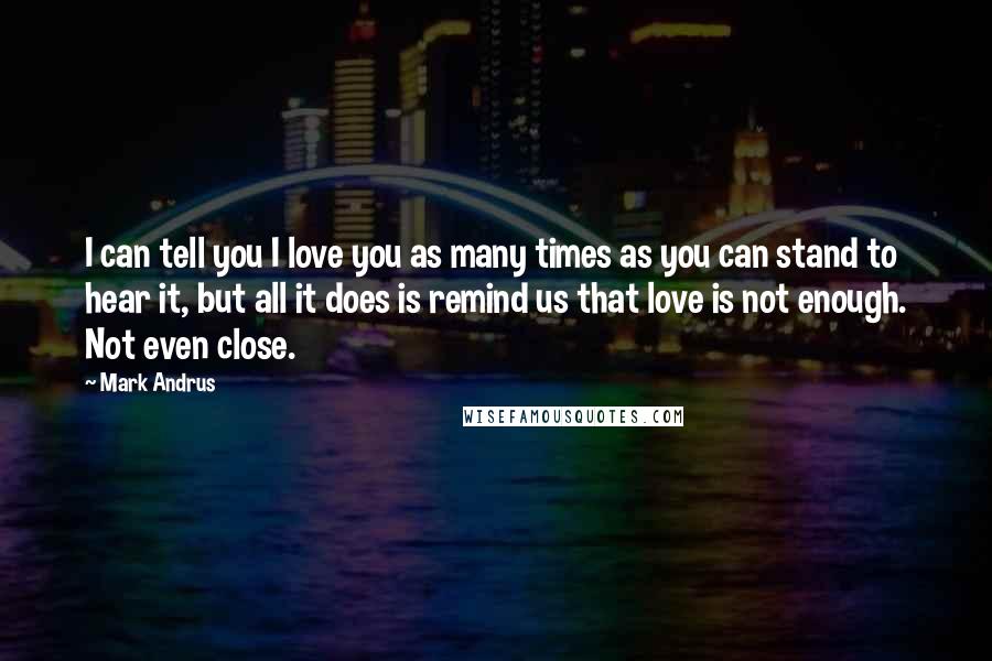 Mark Andrus Quotes: I can tell you I love you as many times as you can stand to hear it, but all it does is remind us that love is not enough. Not even close.
