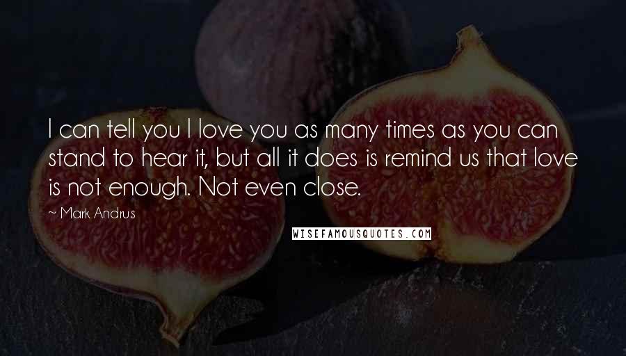 Mark Andrus Quotes: I can tell you I love you as many times as you can stand to hear it, but all it does is remind us that love is not enough. Not even close.