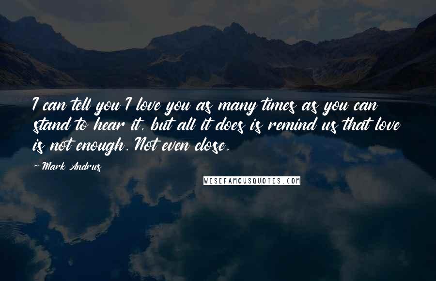 Mark Andrus Quotes: I can tell you I love you as many times as you can stand to hear it, but all it does is remind us that love is not enough. Not even close.