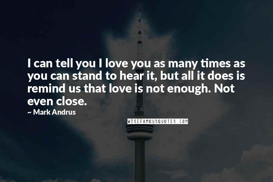 Mark Andrus Quotes: I can tell you I love you as many times as you can stand to hear it, but all it does is remind us that love is not enough. Not even close.