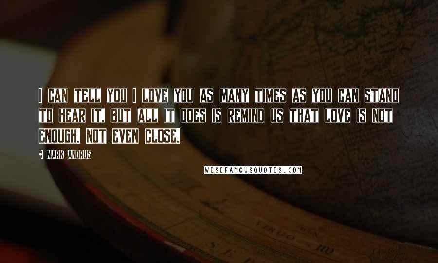 Mark Andrus Quotes: I can tell you I love you as many times as you can stand to hear it, but all it does is remind us that love is not enough. Not even close.