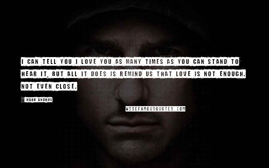 Mark Andrus Quotes: I can tell you I love you as many times as you can stand to hear it, but all it does is remind us that love is not enough. Not even close.