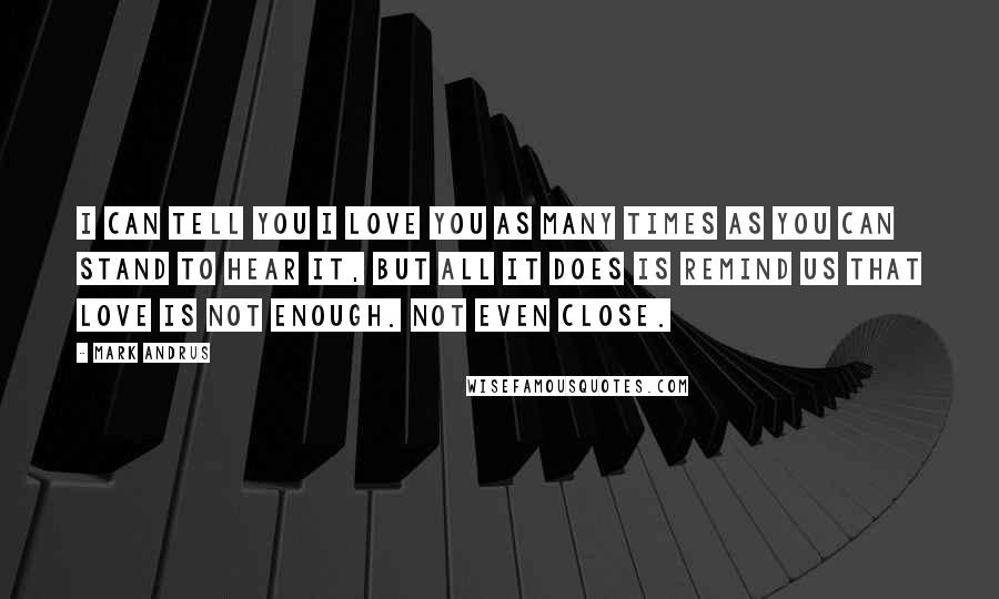 Mark Andrus Quotes: I can tell you I love you as many times as you can stand to hear it, but all it does is remind us that love is not enough. Not even close.