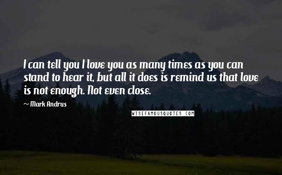 Mark Andrus Quotes: I can tell you I love you as many times as you can stand to hear it, but all it does is remind us that love is not enough. Not even close.