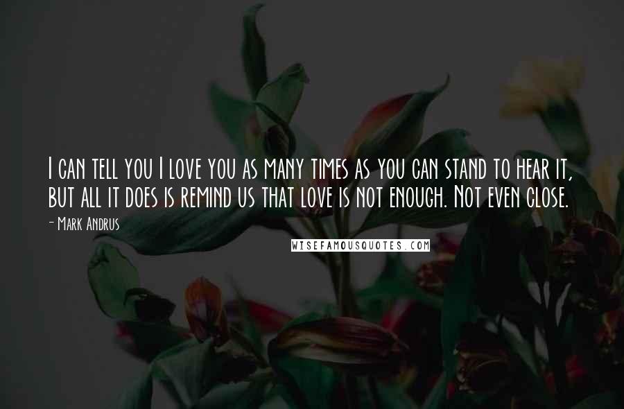 Mark Andrus Quotes: I can tell you I love you as many times as you can stand to hear it, but all it does is remind us that love is not enough. Not even close.