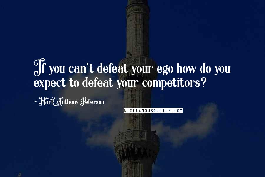 Mark Anthony Peterson Quotes: If you can't defeat your ego how do you expect to defeat your competitors?