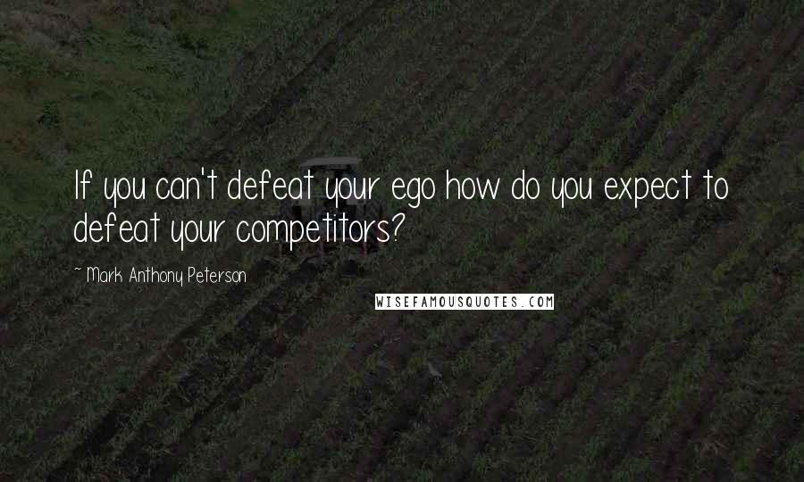 Mark Anthony Peterson Quotes: If you can't defeat your ego how do you expect to defeat your competitors?