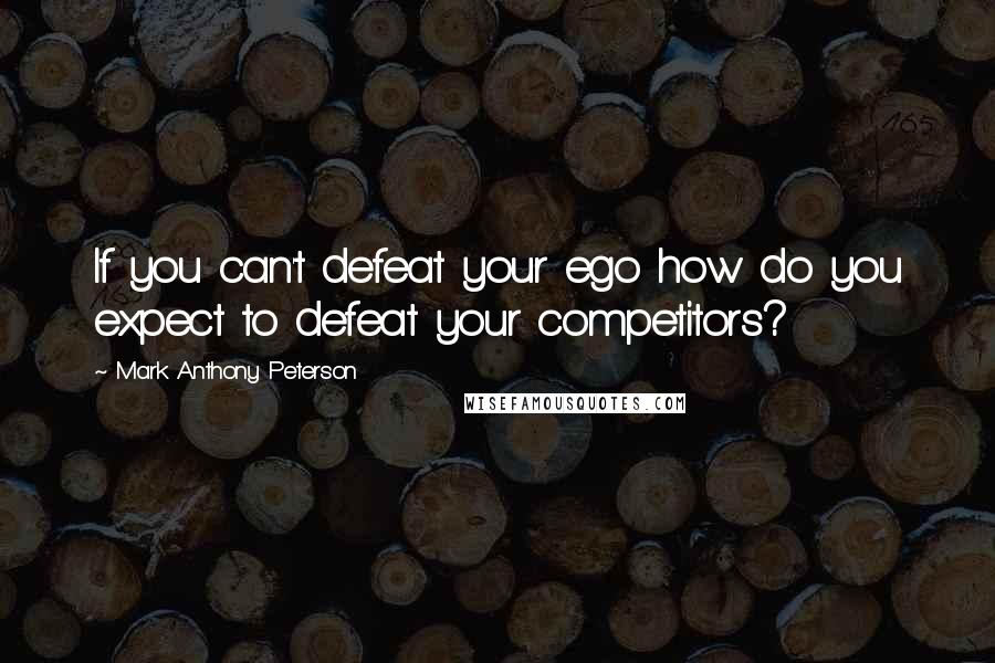 Mark Anthony Peterson Quotes: If you can't defeat your ego how do you expect to defeat your competitors?