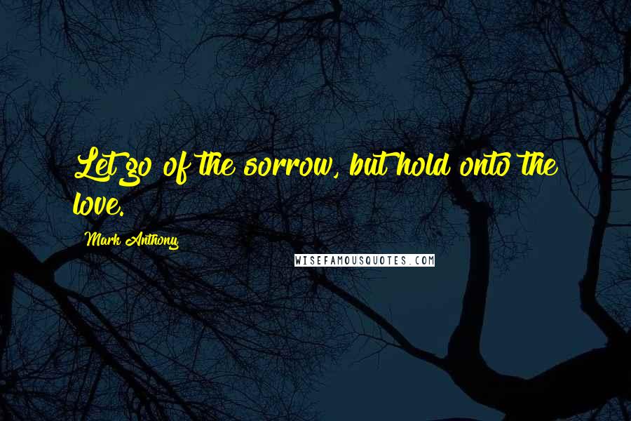 Mark Anthony Quotes: Let go of the sorrow, but hold onto the love.