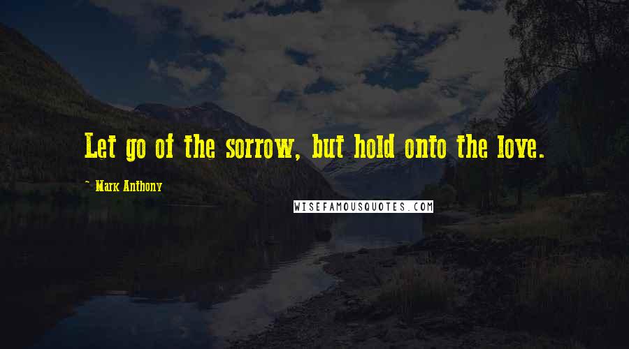 Mark Anthony Quotes: Let go of the sorrow, but hold onto the love.