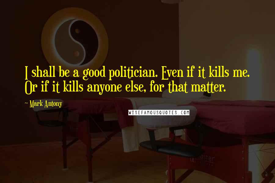 Mark Antony Quotes: I shall be a good politician. Even if it kills me. Or if it kills anyone else, for that matter.