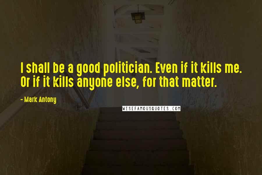 Mark Antony Quotes: I shall be a good politician. Even if it kills me. Or if it kills anyone else, for that matter.