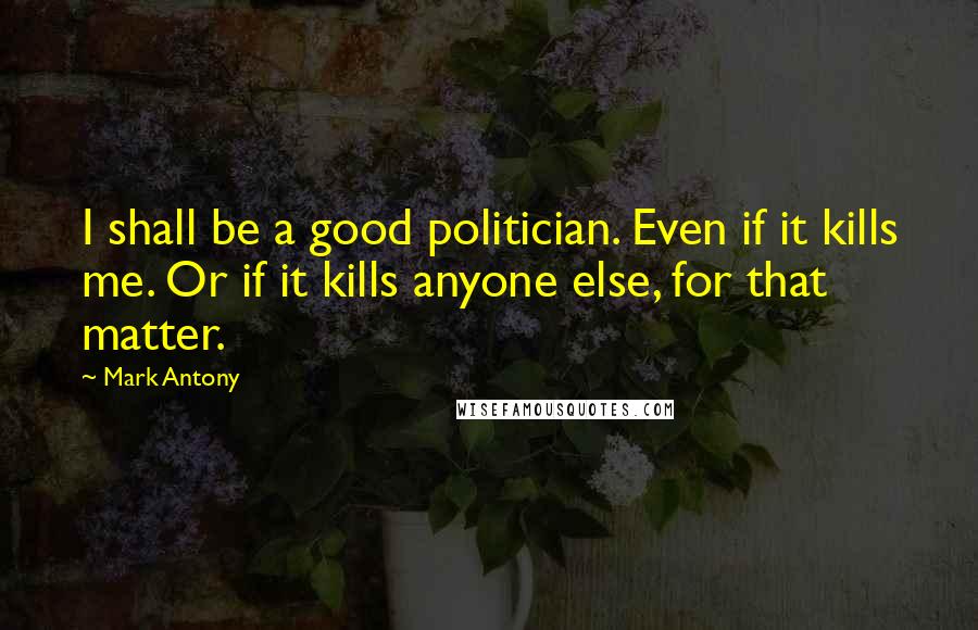 Mark Antony Quotes: I shall be a good politician. Even if it kills me. Or if it kills anyone else, for that matter.